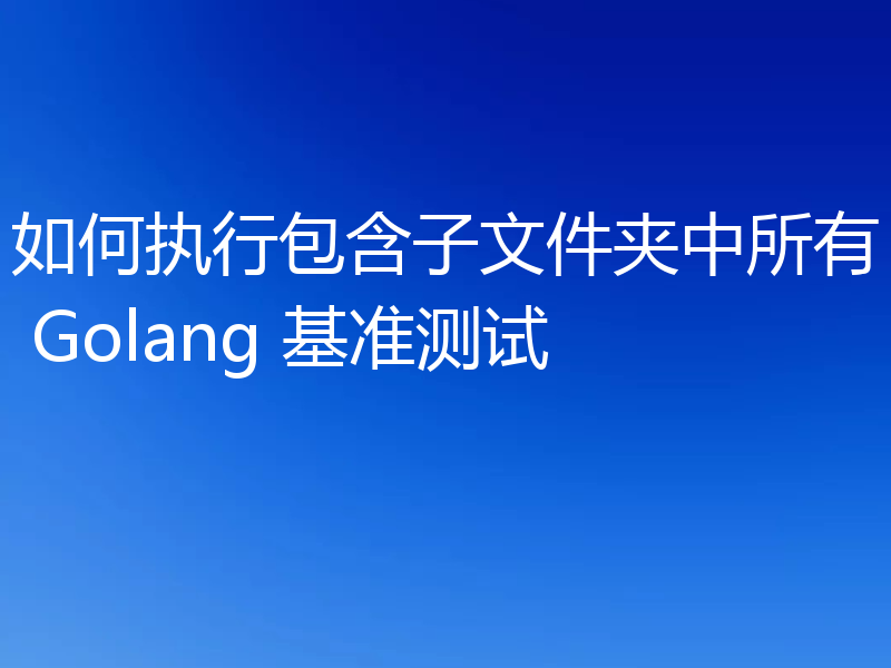 如何执行包含子文件夹中所有 Golang 基准测试