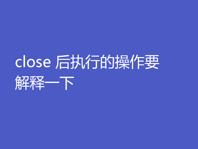 close 后执行的操作要解释一下
