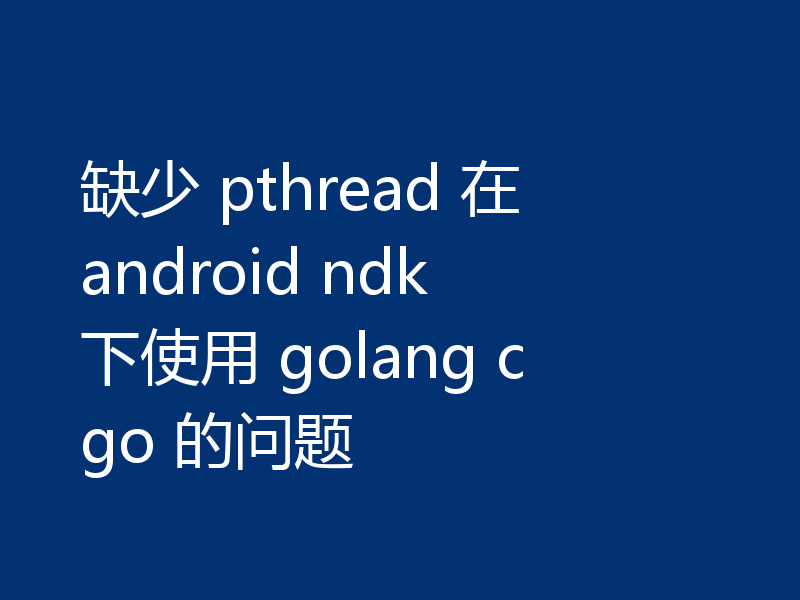 缺少 pthread 在 android ndk 下使用 golang cgo 的问题