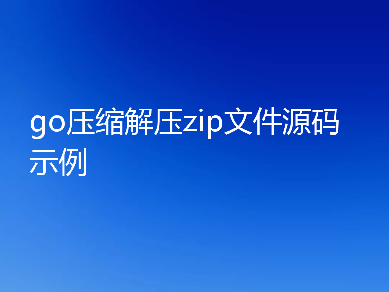 go压缩解压zip文件源码示例