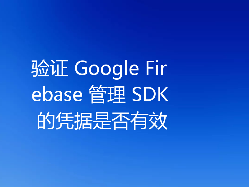 验证 Google Firebase 管理 SDK 的凭据是否有效