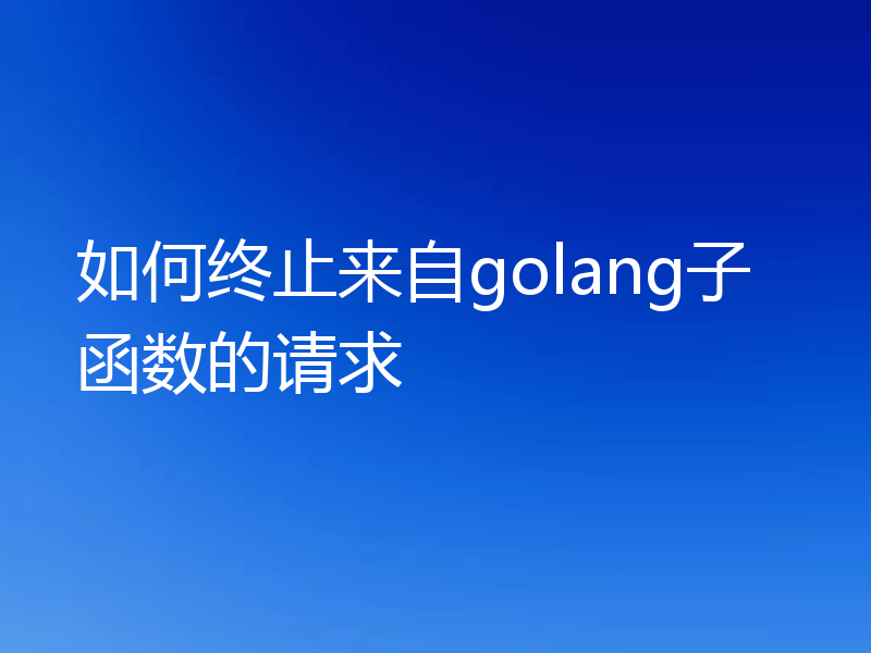 如何终止来自golang子函数的请求