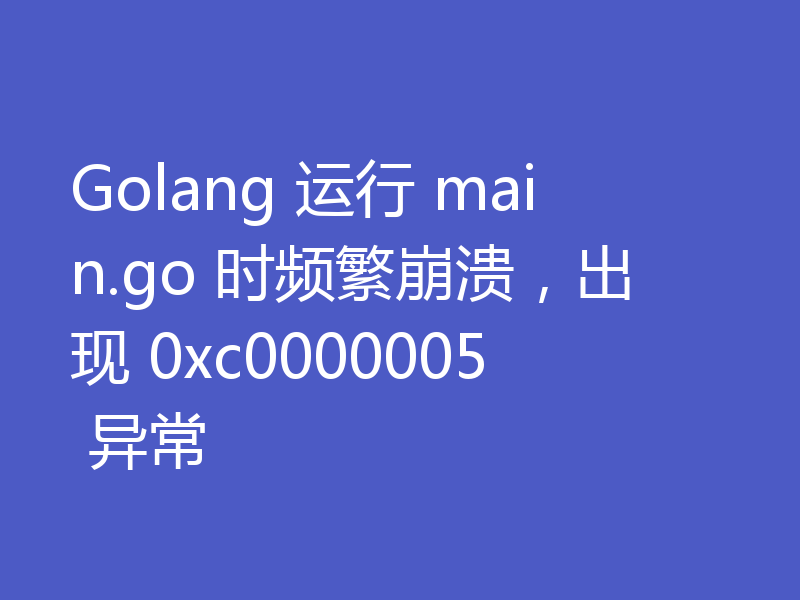 Golang 运行 main.go 时频繁崩溃，出现 0xc0000005 异常