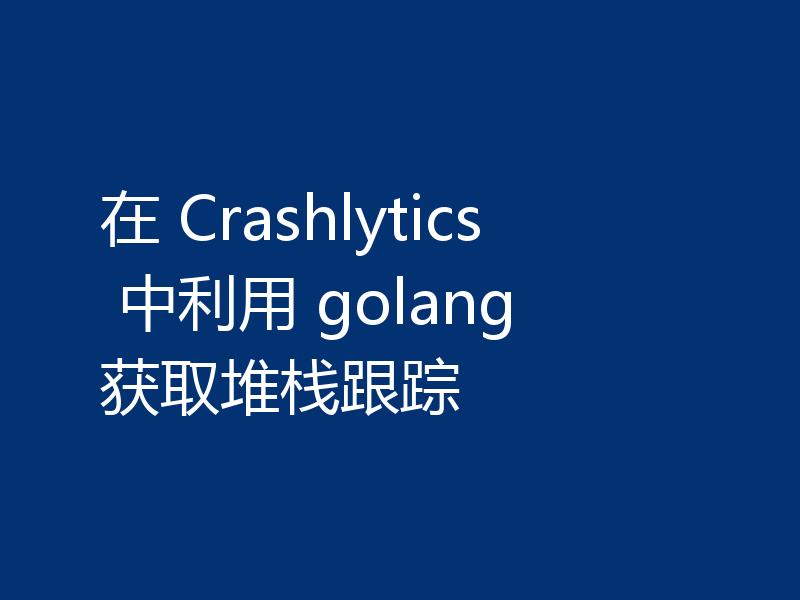 在 Crashlytics 中利用 golang 获取堆栈跟踪