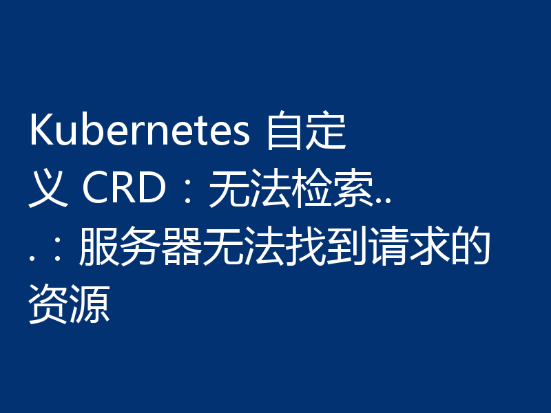 Kubernetes 自定义 CRD：无法检索...：服务器无法找到请求的资源