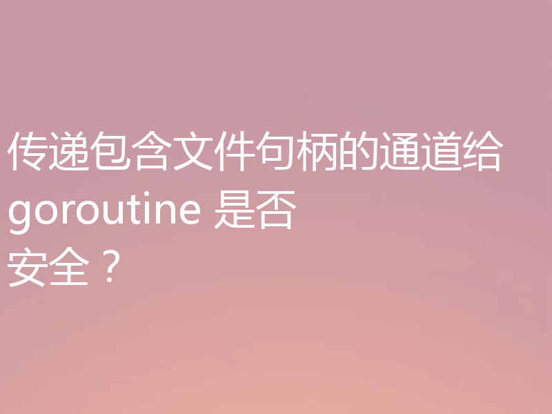 传递包含文件句柄的通道给 goroutine 是否安全？