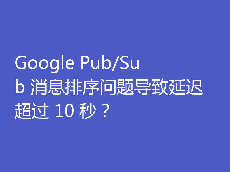 Google Pub/Sub 消息排序问题导致延迟超过 10 秒？