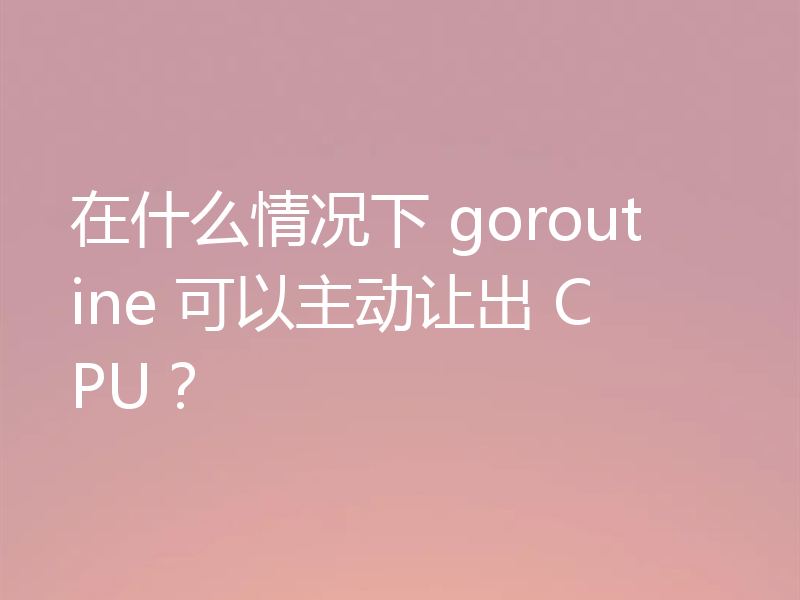 在什么情况下 goroutine 可以主动让出 CPU？