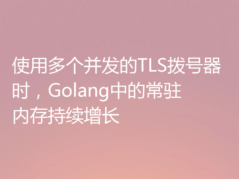 使用多个并发的TLS拨号器时，Golang中的常驻内存持续增长