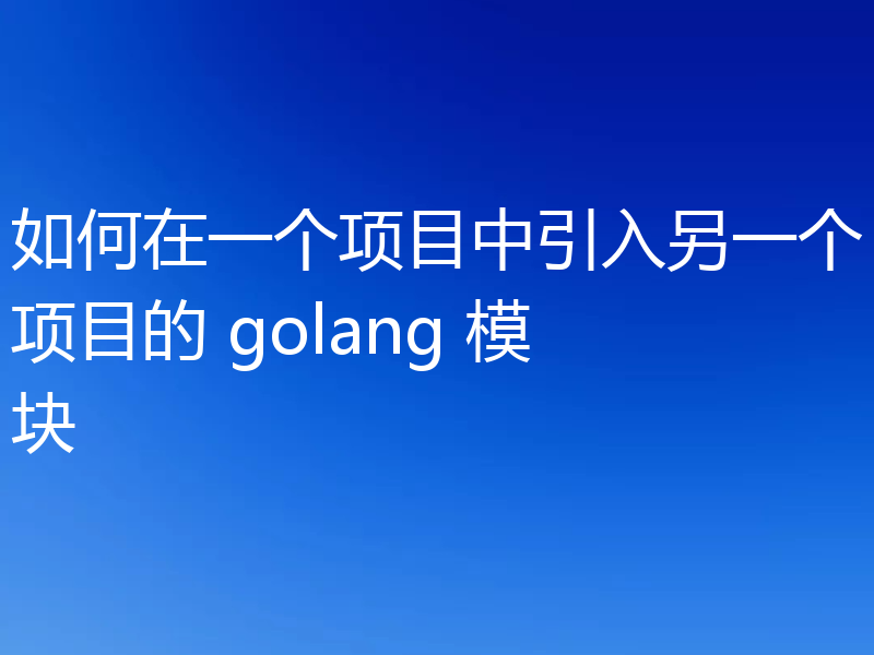 如何在一个项目中引入另一个项目的 golang 模块