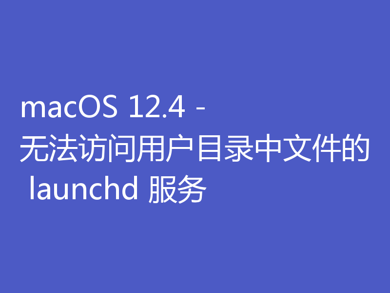 macOS 12.4 - 无法访问用户目录中文件的 launchd 服务