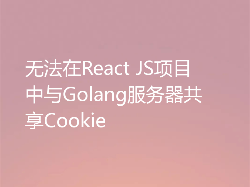 无法在React JS项目中与Golang服务器共享Cookie