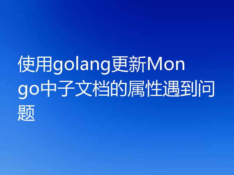 使用golang更新Mongo中子文档的属性遇到问题