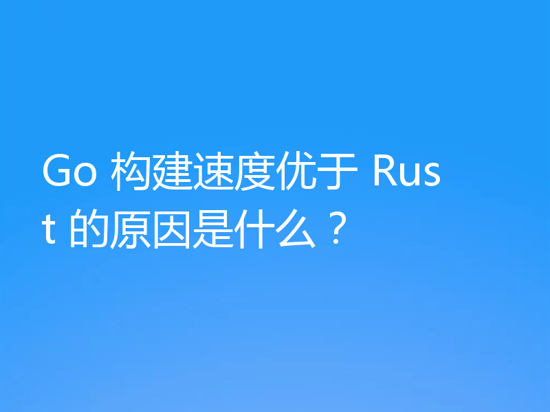 Go 构建速度优于 Rust 的原因是什么？