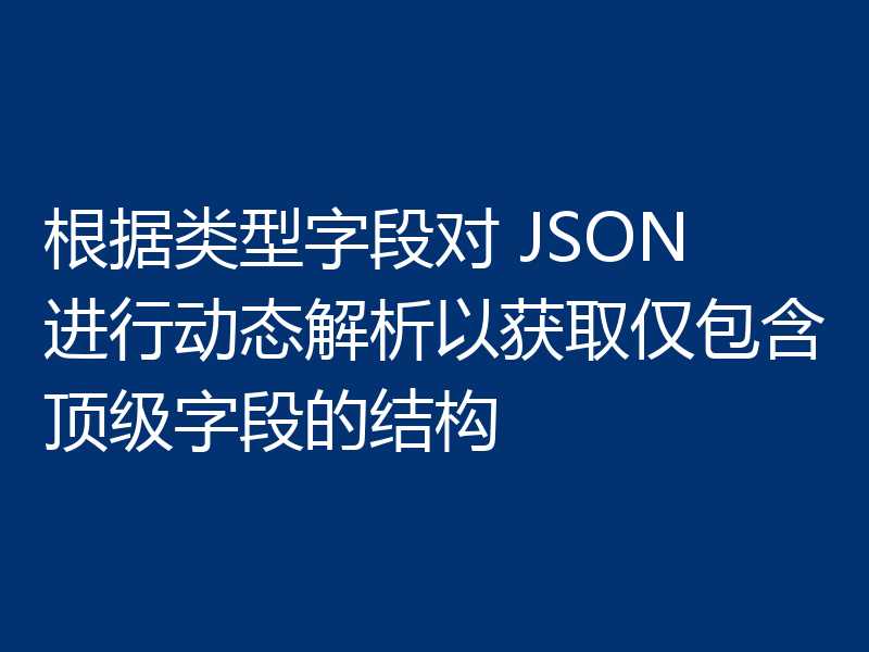 根据类型字段对 JSON 进行动态解析以获取仅包含顶级字段的结构
