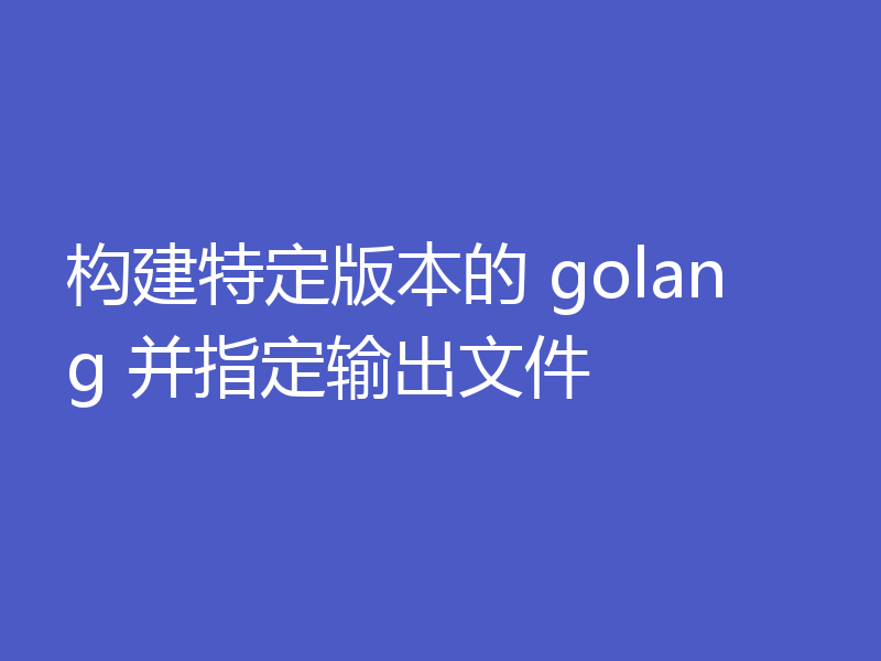 构建特定版本的 golang 并指定输出文件