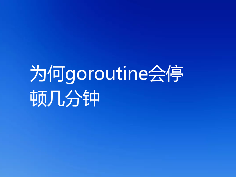 为何goroutine会停顿几分钟
