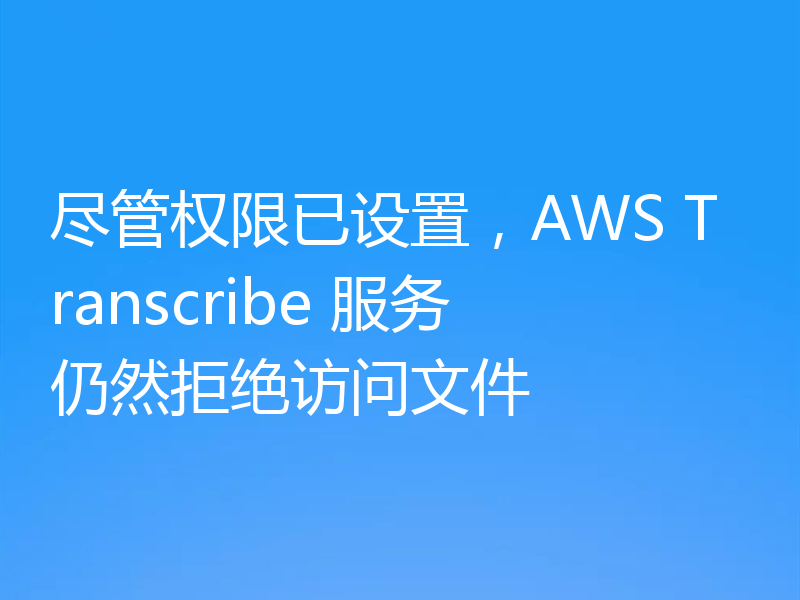 尽管权限已设置，AWS Transcribe 服务仍然拒绝访问文件