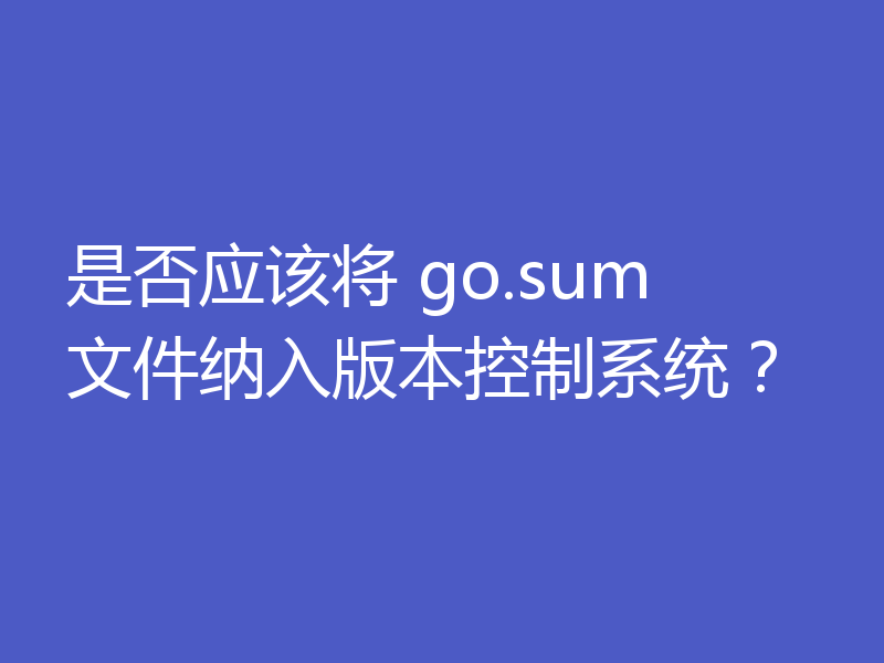 是否应该将 go.sum 文件纳入版本控制系统？