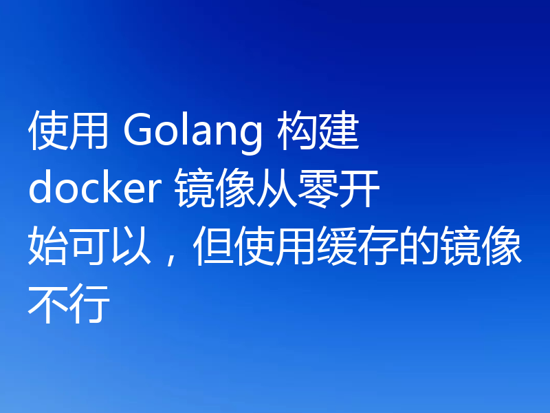 使用 Golang 构建 docker 镜像从零开始可以，但使用缓存的镜像不行