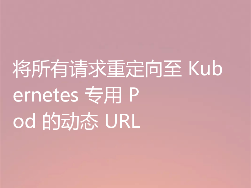 将所有请求重定向至 Kubernetes 专用 Pod 的动态 URL
