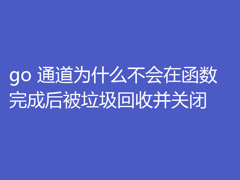 go 通道为什么不会在函数完成后被垃圾回收并关闭