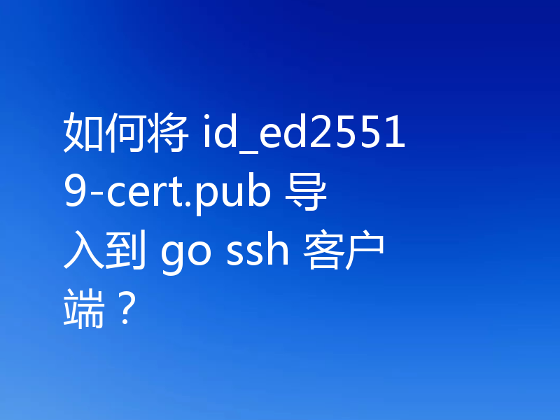 如何将 id_ed25519-cert.pub 导入到 go ssh 客户端？