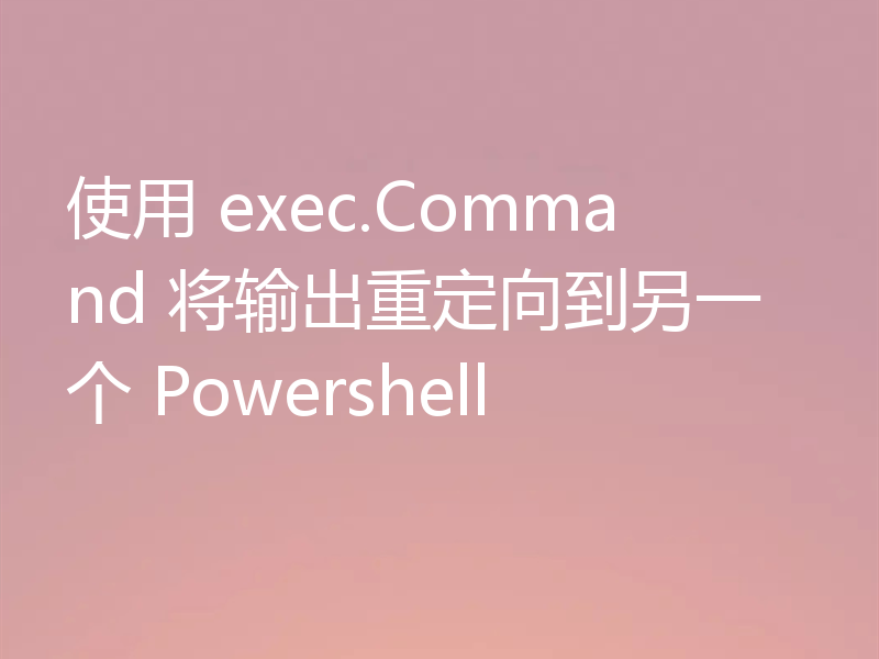 使用 exec.Command 将输出重定向到另一个 Powershell