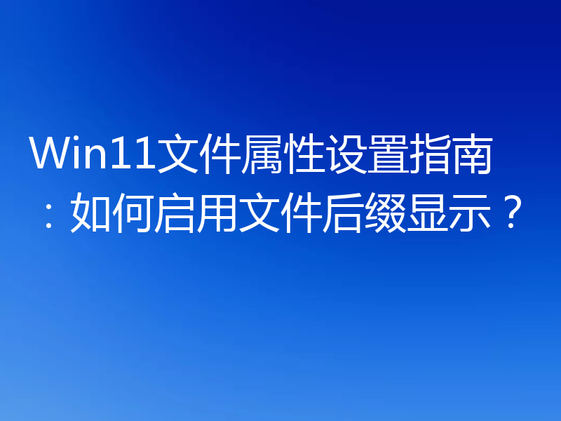 Win11文件属性设置指南：如何启用文件后缀显示？