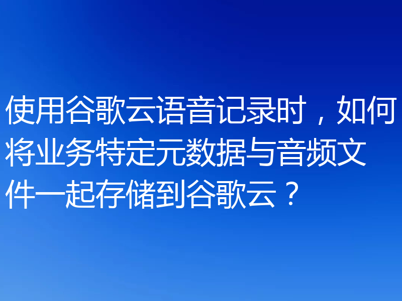 使用谷歌云语音记录时，如何将业务特定元数据与音频文件一起存储到谷歌云？