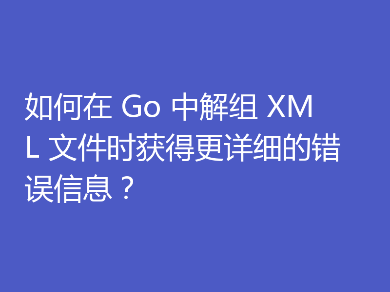 如何在 Go 中解组 XML 文件时获得更详细的错误信息？