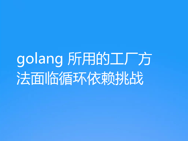golang 所用的工厂方法面临循环依赖挑战