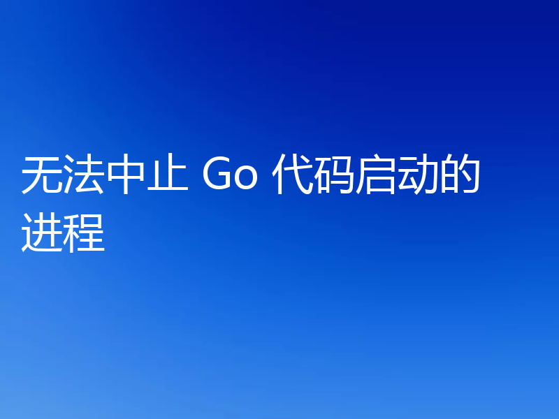 无法中止 Go 代码启动的进程