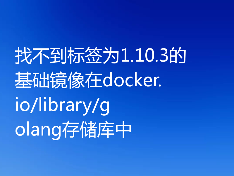 找不到标签为1.10.3的基础镜像在docker.io/library/golang存储库中