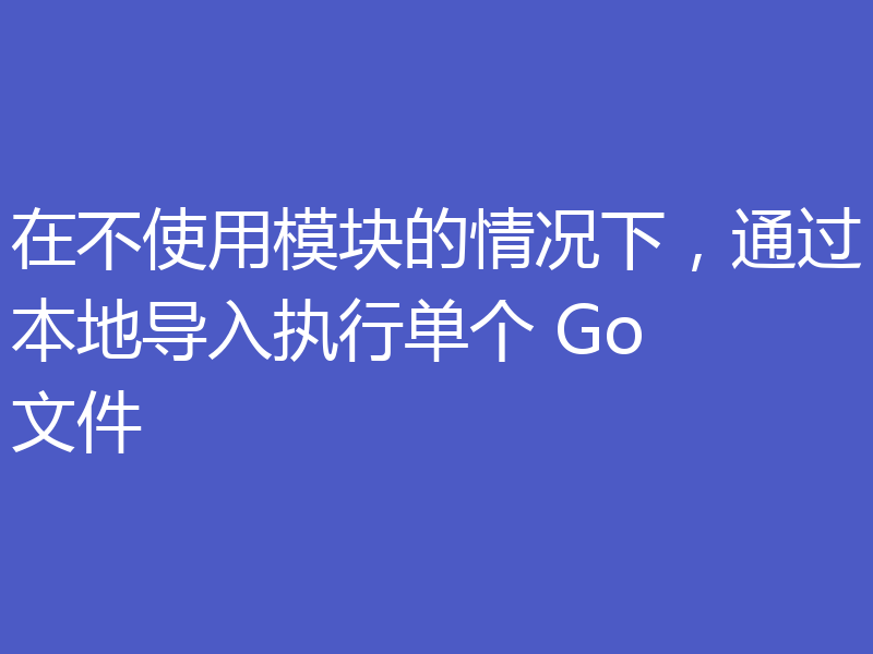 在不使用模块的情况下，通过本地导入执行单个 Go 文件