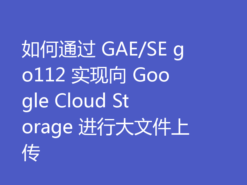 如何通过 GAE/SE go112 实现向 Google Cloud Storage 进行大文件上传