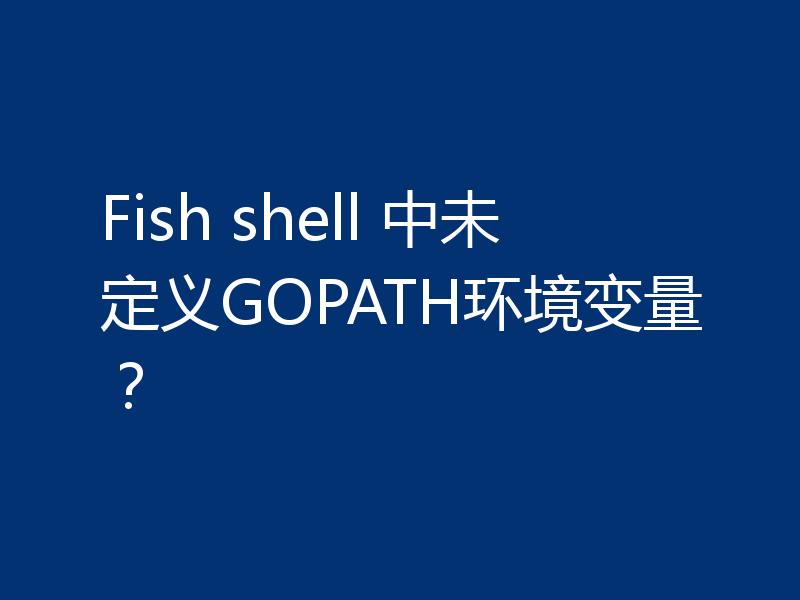 Fish shell 中未定义GOPATH环境变量？