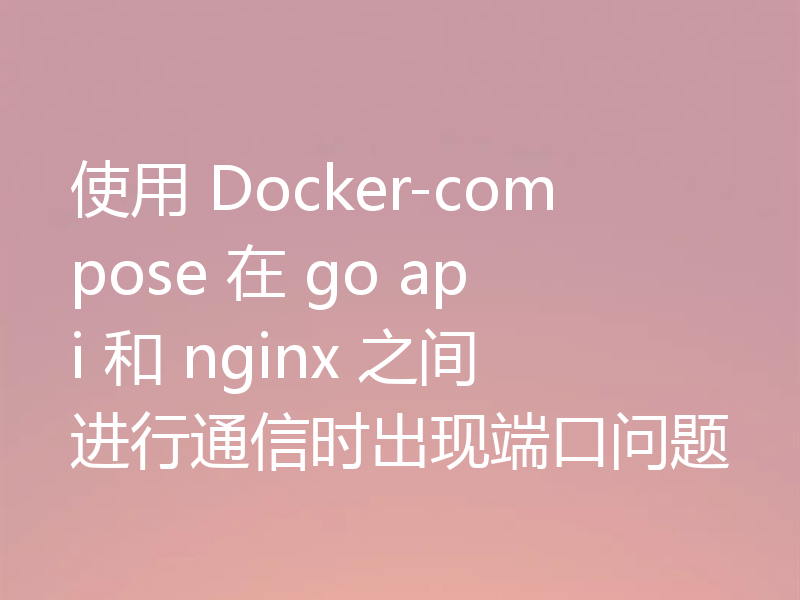 使用 Docker-compose 在 go api 和 nginx 之间进行通信时出现端口问题