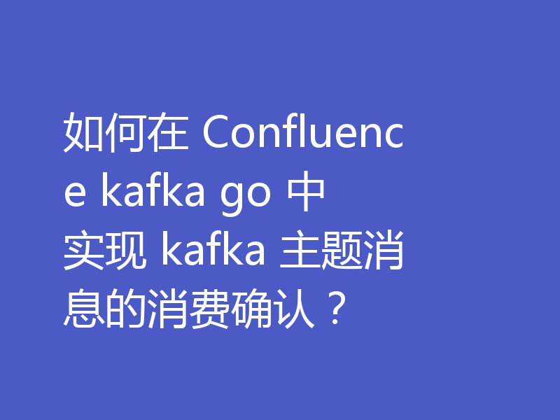 如何在 Confluence kafka go 中实现 kafka 主题消息的消费确认？