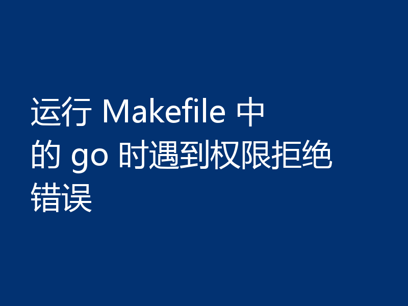 运行 Makefile 中的 go 时遇到权限拒绝错误