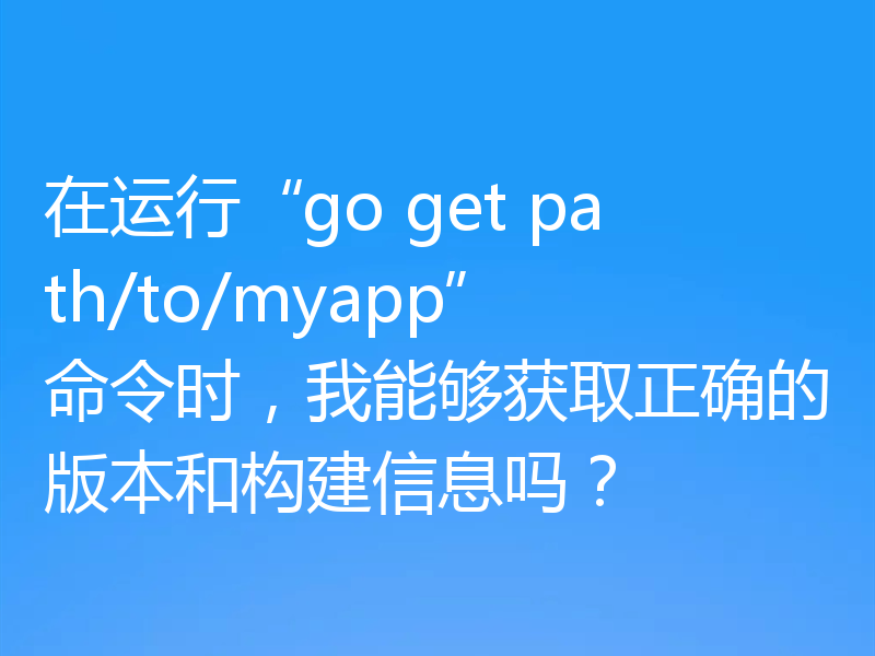 在运行“go get path/to/myapp”命令时，我能够获取正确的版本和构建信息吗？