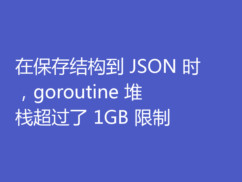 在保存结构到 JSON 时，goroutine 堆栈超过了 1GB 限制
