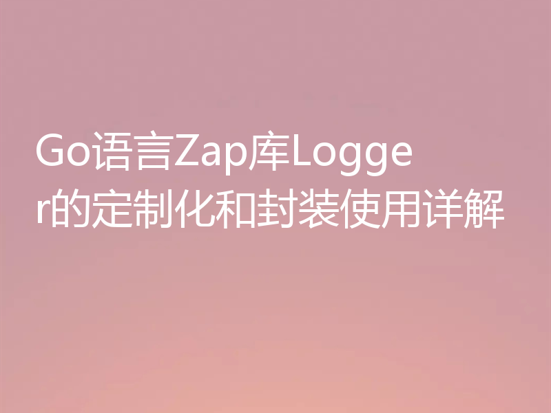 Go语言Zap库Logger的定制化和封装使用详解