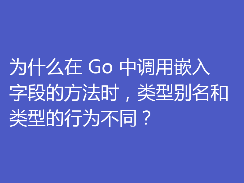 为什么在 Go 中调用嵌入字段的方法时，类型别名和类型的行为不同？