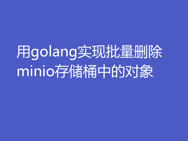 用golang实现批量删除minio存储桶中的对象