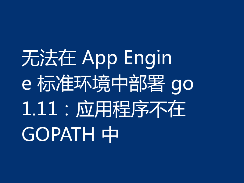 无法在 App Engine 标准环境中部署 go1.11：应用程序不在 GOPATH 中