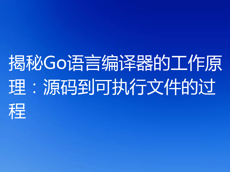 揭秘Go语言编译器的工作原理：源码到可执行文件的过程