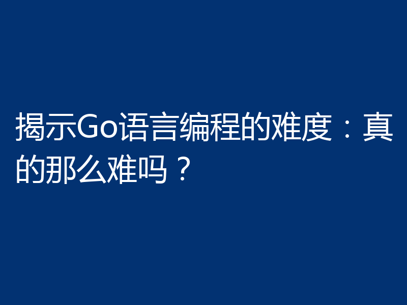 揭示Go语言编程的难度：真的那么难吗？