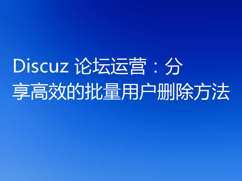 Discuz 论坛运营：分享高效的批量用户删除方法