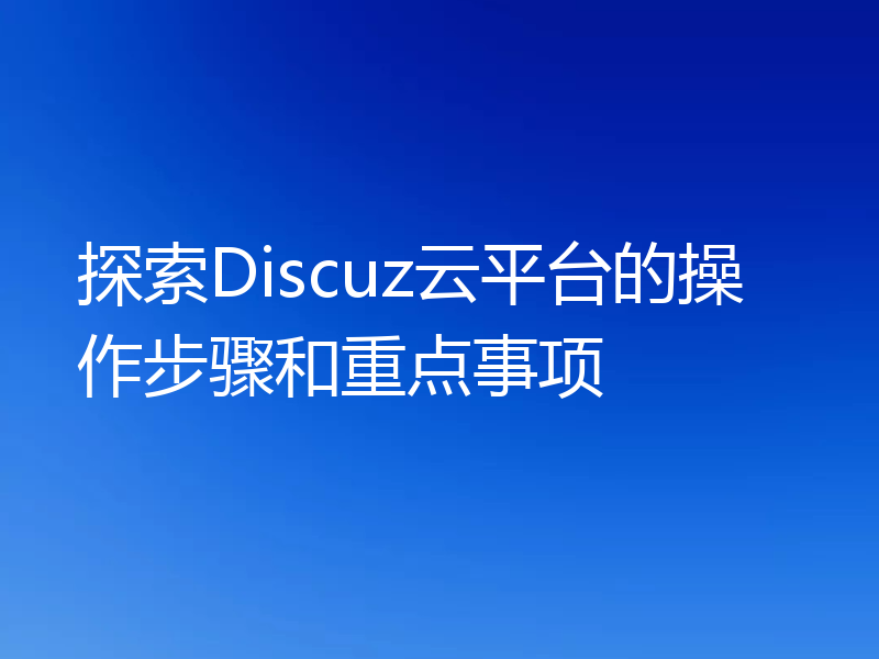 探索Discuz云平台的操作步骤和重点事项